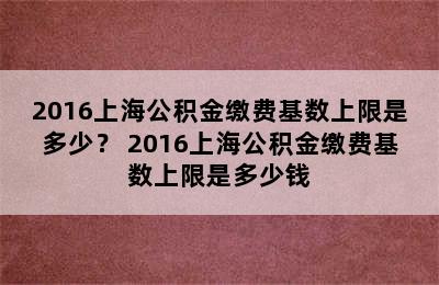 2016上海公积金缴费基数上限是多少？ 2016上海公积金缴费基数上限是多少钱